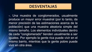 DESVENTAJAS
-. Una muestra de conglomerados, usualmente
produce un mayor error muestral (por lo tanto, da
menor precisión de las estimaciones acerca de la
población) que una muestra aleatoria simple del
mismo tamaño. Los elementos individuales dentro
de cada "conglomerado" tienden usualmente a ser
iguales. Por ejemplo la gente rica puede vivir en el
mismo barrio, mientras que la gente pobre puede
vivir en otra área.
 