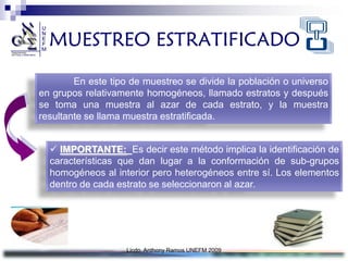 MUESTREO ESTRATIFICADO

        En este tipo de muestreo se divide la población o universo
en grupos relativamente homogéneos, llamado estratos y después
se toma una muestra al azar de cada estrato, y la muestra
resultante se llama muestra estratificada.


   IMPORTANTE: Es decir este método implica la identificación de
  características que dan lugar a la conformación de sub-grupos
  homogéneos al interior pero heterogéneos entre sí. Los elementos
  dentro de cada estrato se seleccionaron al azar.




                    Licdo. Anthony Ramos UNEFM 2009
 