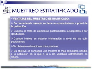 MUESTREO ESTRATIFICADO
VENTAJAS DEL MUESTREO ESTRATIFICADO :
 Se recomienda cuando se tiene un conocimiento a priori de
la población.
 Cuando se trata de elementos poblacionales susceptibles a ser
clasificados.
 Cuando interés en obtener información a nivel de las sub-
poblaciones.
Se obtienen estimaciones más precisas.
 Su objetivo es conseguir una muestra lo más semejante posible
a la población en lo que a la o las variables estratificadas se
refiere.


                  Licdo. Anthony Ramos UNEFM 2009
 