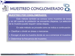 MUESTREO CONGLOMERADO
MUESTREO POR CONGLOMERADOS:
         Este método también se conoce como muestreo de áreas
y es útil cuando la población se encuentra dispersa. La selección
de la muestra puede requerir varias etapas.
        En este método se procede como se indica a continuación:
 Clasificar o dividir en áreas o manzanas.
 Escoger al azar la muestra donde se va a comenzar el muestreo.
 Determinar la frecuencia del muestreo.




                   Licdo. Anthony Ramos UNEFM 2009
 