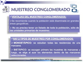 MUESTREO CONGLOMERADO
VENTAJAS DEL MUESTREO CONGLOMERADOS:
Se recomienda cuando la población está diseminada en grandes
áreas geográficas.
 No es preciso tener un listado de toda la población, sólo de
las unidades primarias de muestreo.


 HAY 2 TIPOS DE MUESTREO POR CONGLOMERADOS:
  MONOETÁPICO: se estudian todas las residencias de una
 manzana.
  BIETÁPICO: se escogen primero las muestras de manzanas y
 luego, se elige al azar los elementos dentro de las manzanas
 seleccionadas.
                  Licdo. Anthony Ramos UNEFM 2009
 