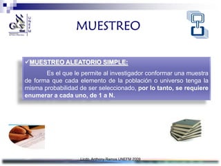 MUESTREO

MUESTREO ALEATORIO SIMPLE:
       Es el que le permite al investigador conformar una muestra
de forma que cada elemento de la población o universo tenga la
misma probabilidad de ser seleccionado, por lo tanto, se requiere
enumerar a cada uno, de 1 a N.




                   Licdo. Anthony Ramos UNEFM 2009
 