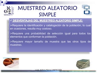 MUESTREO ALEATORIO
            SIMPLE
 DESVENTAJAS DEL MUESTREO ALEATORIO SIMPLE:
Requiere la identificación y catalogación de la población, lo cual
en ocasiones, resulta muy costoso.
Requiere una probabilidad de selección igual para todos los
elementos que conforman la población.
Requiere mayor tamaño de muestra que las otros tipos de
muestreo.




                    Licdo. Anthony Ramos UNEFM 2009
 