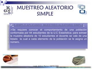 MUESTREO ALEATORIO
           SIMPLE

 EJEMPLO APLICANDO MUESTREO ALEATORIO SIMPLE:
Se requiere conocer el comportamiento de una población
conformada por 44 estudiantes de la U.C Estadística; para extraer
la muestra aleatoria de 10 estudiantes el docente se vale de una
listado la cual a cada elemento de la población se le asigna un
número.




                   Licdo. Anthony Ramos UNEFM 2009
 