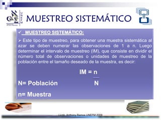 MUESTREO SISTEMÁTICO
 MUESTREO SISTEMÁTICO:
 Este tipo de muestreo, para obtener una muestra sistemática al
azar se deben numerar las observaciones de 1 a n. Luego
determinar el intervalo de muestreo (IM), que consiste en dividir el
número total de observaciones o unidades de muestreo de la
población entre el tamaño deseado de la muestra, es decir:

                                  IM = n
N= Población                                 N
n= Muestra


                    Licdo. Anthony Ramos UNEFM 2009
 