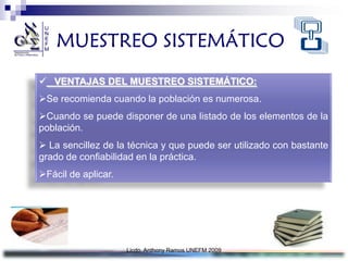 MUESTREO SISTEMÁTICO
 VENTAJAS DEL MUESTREO SISTEMÁTICO:
Se recomienda cuando la población es numerosa.
Cuando se puede disponer de una listado de los elementos de la
población.
 La sencillez de la técnica y que puede ser utilizado con bastante
grado de confiabilidad en la práctica.
Fácil de aplicar.




                     Licdo. Anthony Ramos UNEFM 2009
 