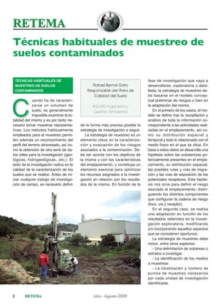 Técnicas habituales de muestreo de
suelos contaminados

    TÉCNICAS HABITUALES DE                                                       fase de investigación que vaya a
    MUESTREO DE SUELOS                          Rafael Bernal Gato               desarrollarse, exploratoria o deta-
    CONTAMINADOS                             Responsable del Área de             llada, la estrategia de muestreo de-
                                                 Calidad del Suelo               be basarse en el modelo concep-




C
             uando ha de caracteri-                                              tual preliminar de riesgos o bien en
             zarse un volumen de                INGURU Ingeniería y              la adaptación del mismo.
             suelo, es generalmente              Gestión Ambiental                  En el primero de los casos, el mo-
             imposible examinar la to-                                           delo se define tras la recopilación y
talidad del mismo y es por tanto ne-                                             análisis de toda la información co-
cesario tomar muestras representa-       de la forma más precisa posible la      rrespondiente a las actividades reali-
tivas. Los métodos habitualmente         estrategia de investigación a seguir.   zadas en el emplazamiento, así co-
empleados para el muestreo permi-           La estrategia de muestreo es un      mo su distribución espacial y
ten además un reconocimiento del         elemento clave en la caracteriza-       temporal y todo lo relacionado con el
perfil del terreno atravesado, así co-   ción y evaluación de los riesgos        medio físico en el que se sitúa. En
mo la obtención de otra serie de da-     asociados a la contaminación. De-       base a estos datos se desarrolla una
tos útiles para la investigación (geo-   be ser acorde con los objetivos de      hipótesis sobre las substancias po-
lógicas, hidrogeológicas...etc.). El     la misma y con las características      tencialmente presentes en el empla-
éxito de la investigación radica en la   del emplazamiento, y constituye un      zamiento, su distribución espacial,
calidad de la caracterización de los     elemento esencial para optimizar        las posibles rutas y vías de migra-
suelos que se realice. Antes de ini-     los recursos asignados a la investi-    ción y las vías de exposición de los
ciar cualquier trabajo de investiga-     gación en relación con los resulta-     potenciales receptores. Esta hipóte-
ción de campo, es necesario definir      dos de la misma. En función de la       sis nos sirve para definir el riesgo
                                                                                 asociado al emplazamiento, distin-
                                                                                 guiendo los distintos componentes
                                                                                 que configuran la cadena de riesgo
                                                                                 (foco, vía y receptor).
                                                                                    En el segundo caso, se realiza
                                                                                 una adaptación en función de los
                                                                                 resultados obtenidos en la investi-
                                                                                 gación exploratoria, modificando
                                                                                 y/o incorporando aquellos aspectos
                                                                                 que se consideren oportunos.
                                                                                    La estrategia de muestreo debe
                                                                                 incluir, entre otros aspectos:
                                                                                    - Una delimitación de subáreas o
                                                                                 estratos a investigar.
                                                                                    - La identificación de los medios
                                                                                 a muestrear.
                                                                                    - La localización y número de
                                                                                 puntos de muestreo necesarios
                                                                                 por cada unidad de investigación
                                                                                 identificada.


8                                               Julio - Agosto 2009
 