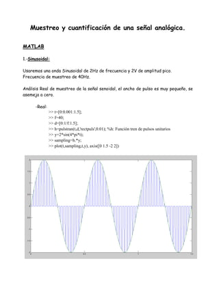 Muestreo y cuantificación de una señal analógica.
MATLAB
1.-Sinusoidal:
Usaremos una onda Sinusoidal de 2Hz de frecuencia y 2V de amplitud pico.
Frecuencia de muestreo de 40Hz.
Análisis Real de muestreo de la señal senoidal, el ancho de pulso es muy pequeño, se
asemeja a cero.
-Real:
>> t=[0:0.001:1.5];
>> f=40;
>> d=[0:1/f:1.5];
>> h=pulstran(t,d,'rectpuls',0.01); %h: Función tren de pulsos unitarios
>> y=2*sin(4*pi*t);
>> sampling=h.*y;
>> plot(t,sampling,t,y), axis([0 1.5 -2 2])
 