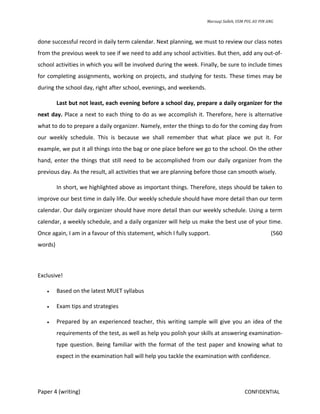 Marzuqi Salleh, USM PUL AU PIN ANG



done successful record in daily term calendar. Next planning, we must to review our class notes
from the previous week to see if we need to add any school activities. But then, add any out-of-
school activities in which you will be involved during the week. Finally, be sure to include times
for completing assignments, working on projects, and studying for tests. These times may be
during the school day, right after school, evenings, and weekends.

         Last but not least, each evening before a school day, prepare a daily organizer for the
next day. Place a next to each thing to do as we accomplish it. Therefore, here is alternative
what to do to prepare a daily organizer. Namely, enter the things to do for the coming day from
our weekly schedule. This is because we shall remember that what place we put it. For
example, we put it all things into the bag or one place before we go to the school. On the other
hand, enter the things that still need to be accomplished from our daily organizer from the
previous day. As the result, all activities that we are planning before those can smooth wisely.

         In short, we highlighted above as important things. Therefore, steps should be taken to
improve our best time in daily life. Our weekly schedule should have more detail than our term
calendar. Our daily organizer should have more detail than our weekly schedule. Using a term
calendar, a weekly schedule, and a daily organizer will help us make the best use of your time.
Once again, I am in a favour of this statement, which I fully support.                               (560
words)



Exclusive!

   •     Based on the latest MUET syllabus

   •     Exam tips and strategies

   •     Prepared by an experienced teacher, this writing sample will give you an idea of the
         requirements of the test, as well as help you polish your skills at answering examination-
         type question. Being familiar with the format of the test paper and knowing what to
         expect in the examination hall will help you tackle the examination with confidence.




Paper 4 (writing)                                                                       CONFIDENTIAL
 