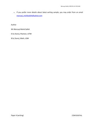 Marzuqi Salleh, USM PUL AU PIN ANG



   •     If you prefer more details about latest writing sample, you may order from an email
         marzuqi_mohdsalleh@yahoo.com



Author

Mr.Marzuqi Mohd Salleh

D.Sc (hons), Plantion, UiTM

B.Sc (hons), Math, USM




Paper 4 (writing)                                                                  CONFIDENTIAL
 