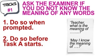 ASK THE EXAMINER IF
YOU DO NOT KNOW THE
MEANING OF ANY WORDS
1. Do so when
prompted.
2. Do so before
Task A starts.
‘Teacher,
what is the
meaning of
……..?’
‘May I know
the meaning
of ….?’
 