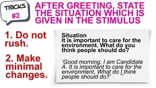 AFTER GREETING, STATE
THE SITUATION WHICH IS
GIVEN IN THE STIMULUS
1. Do not
rush.
2. Make
minimal
changes.
Situation
It is important to care for the
environment. What do you
think people should do?
‘Good morning. I am Candidate
A. It is important to care for the
environment. What do I think
people should do?’
 