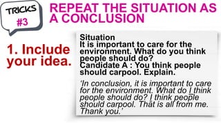 REPEAT THE SITUATION AS
A CONCLUSION
Situation
It is important to care for the
environment. What do you think
people should do?
Candidate A : You think people
should carpool. Explain.
‘In conclusion, it is important to care
for the environment. What do I think
people should do? I think people
should carpool. That is all from me.
Thank you.’
1. Include
your idea.
 