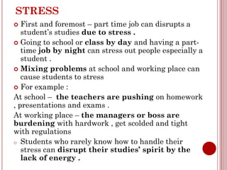 STRESS
 First and foremost – part time job can disrupts a
student’s studies due to stress .
 Going to school or class by day and having a part-
time job by night can stress out people especially a
student .
 Mixing problems at school and working place can
cause students to stress
 For example :
At school – the teachers are pushing on homework
, presentations and exams .
At working place – the managers or boss are
burdening with hardwork , get scolded and tight
with regulations
o Students who rarely know how to handle their
stress can disrupt their studies’ spirit by the
lack of energy .
 