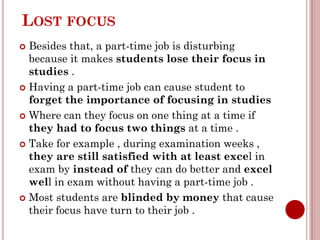 LOST FOCUS
 Besides that, a part-time job is disturbing
because it makes students lose their focus in
studies .
 Having a part-time job can cause student to
forget the importance of focusing in studies
 Where can they focus on one thing at a time if
they had to focus two things at a time .
 Take for example , during examination weeks ,
they are still satisfied with at least excel in
exam by instead of they can do better and excel
well in exam without having a part-time job .
 Most students are blinded by money that cause
their focus have turn to their job .
 