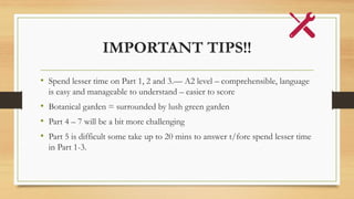 IMPORTANT TIPS!!
• Spend lesser time on Part 1, 2 and 3.— A2 level – comprehensible, language
is easy and manageable to understand – easier to score
• Botanical garden = surrounded by lush green garden
• Part 4 – 7 will be a bit more challenging
• Part 5 is difficult some take up to 20 mins to answer t/fore spend lesser time
in Part 1-3.
 