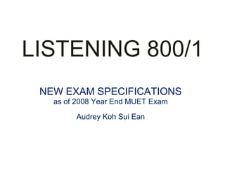 LISTENING 800/1
 NEW EXAM SPECIFICATIONS
   as of 2008 Year End MUET Exam
        Audrey Koh Sui Ean
 