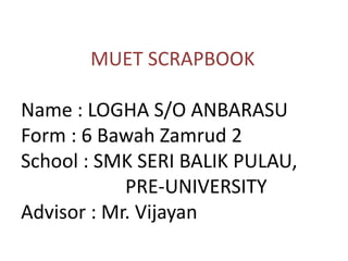 MUET SCRAPBOOK
Name : LOGHA S/O ANBARASU
Form : 6 Bawah Zamrud 2
School : SMK SERI BALIK PULAU,
PRE-UNIVERSITY
Advisor : Mr. Vijayan
 