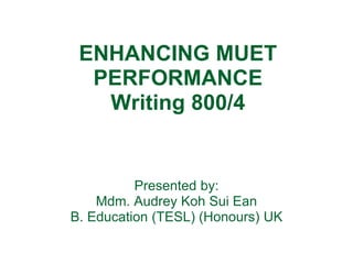 ENHANCING MUET
PERFORMANCE
Writing 800/4
Presented by:
Mdm. Audrey Koh Sui Ean
B. Education (TESL) (Honours) UK
 