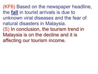 (KF6) Based on the newspaper headline,
the fall in tourist arrivals is due to
unknown viral diseases and the fear of
natural disasters in Malaysia.
(S) In conclusion, the tourism trend in
Malaysia is on the decline and it is
affecting our tourism income.
 