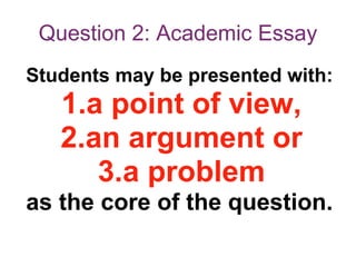 Question 2: Academic Essay
Students may be presented with:
1.a point of view,
2.an argument or
3.a problem
as the core of the question.
 