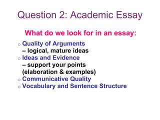Question 2: Academic Essay
What do we look for in an essay:
o Quality of Arguments
– logical, mature ideas
o Ideas and Evidence
– support your points
(elaboration & examples)
o Communicative Quality
o Vocabulary and Sentence Structure
 