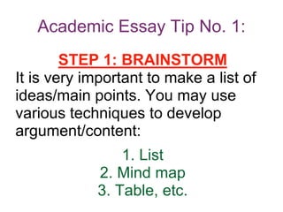 Academic Essay Tip No. 1:
STEP 1: BRAINSTORM
It is very important to make a list of
ideas/main points. You may use
various techniques to develop
argument/content:
1. List
2. Mind map
3. Table, etc.
 