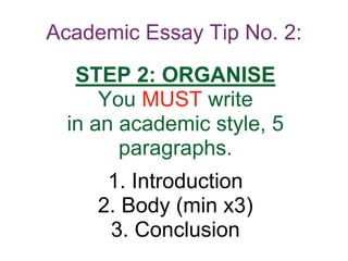 Academic Essay Tip No. 2:
STEP 2: ORGANISE
You MUST write
in an academic style, 5
paragraphs.
1. Introduction
2. Body (min x3)
3. Conclusion
 