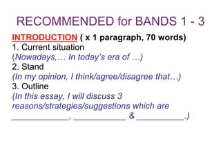 RECOMMENDED for BANDS 1 - 3
INTRODUCTION ( x 1 paragraph, 70 words)
1. Current situation
(Nowadays,… In today’s era of …)
2. Stand
(In my opinion, I think/agree/disagree that…)
3. Outline
(In this essay, I will discuss 3
reasons/strategies/suggestions which are
____________, ___________ & __________.)
 