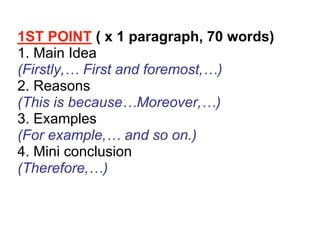 1ST POINT ( x 1 paragraph, 70 words)
1. Main Idea
(Firstly,… First and foremost,…)
2. Reasons
(This is because…Moreover,…)
3. Examples
(For example,… and so on.)
4. Mini conclusion
(Therefore,…)
 