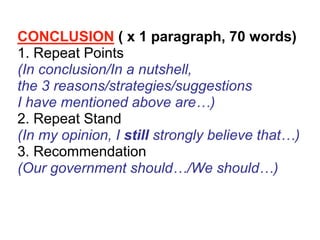 CONCLUSION ( x 1 paragraph, 70 words)
1. Repeat Points
(In conclusion/In a nutshell,
the 3 reasons/strategies/suggestions
I have mentioned above are…)
2. Repeat Stand
(In my opinion, I still strongly believe that…)
3. Recommendation
(Our government should…/We should…)
 