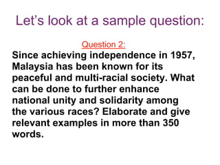 Let’s look at a sample question:
Question 2:
Since achieving independence in 1957,
Malaysia has been known for its
peaceful and multi-racial society. What
can be done to further enhance
national unity and solidarity among
the various races? Elaborate and give
relevant examples in more than 350
words.
 