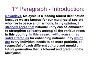 1st Paragraph - Introduction:
Nowadays, Malaysia is a leading tourist destination
because we are famous for our multi-racial society
who live in peace and harmony. In my opinion, I
strongly agree that national unity can be enhanced
to strengthen solidarity among all the various races
in this country. In this essay, I will discuss three
solid strategies for enhancing national unity which
are every individual needs to be more patriotic, be
respectful of each different culture and mould a
future generation that is tolerant and grateful to be
Malaysian.
 