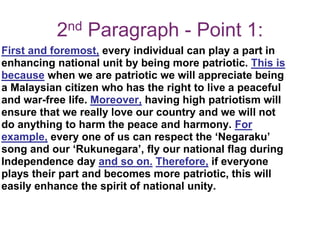 2nd Paragraph - Point 1:
First and foremost, every individual can play a part in
enhancing national unit by being more patriotic. This is
because when we are patriotic we will appreciate being
a Malaysian citizen who has the right to live a peaceful
and war-free life. Moreover, having high patriotism will
ensure that we really love our country and we will not
do anything to harm the peace and harmony. For
example, every one of us can respect the ‘Negaraku’
song and our ‘Rukunegara’, fly our national flag during
Independence day and so on. Therefore, if everyone
plays their part and becomes more patriotic, this will
easily enhance the spirit of national unity.
 