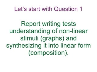 Let’s start with Question 1
Report writing tests
understanding of non-linear
stimuli (graphs) and
synthesizing it into linear form
(composition).
 