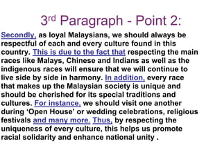 3rd Paragraph - Point 2:
Secondly, as loyal Malaysians, we should always be
respectful of each and every culture found in this
country. This is due to the fact that respecting the main
races like Malays, Chinese and Indians as well as the
indigenous races will ensure that we will continue to
live side by side in harmony. In addition, every race
that makes up the Malaysian society is unique and
should be cherished for its special traditions and
cultures. For instance, we should visit one another
during ‘Open House’ or wedding celebrations, religious
festivals and many more. Thus, by respecting the
uniqueness of every culture, this helps us promote
racial solidarity and enhance national unity .
 