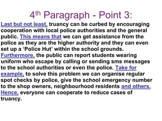4th Paragraph - Point 3:
Last but not least, truancy can be curbed by encouraging
cooperation with local police authorities and the general
public. This means that we can get assistance from the
police as they are the higher authority and they can even
set up a ‘Police Hut’ within the school grounds.
Furthermore, the public can report students wearing
uniform who escape by calling or sending sms messages
to the school authorities or even the police. Take for
example, to solve this problem we can organise regular
spot checks by police, give the school emergency number
to the shop owners, neighbourhood residents and others.
Hence, everyone can cooperate to reduce cases of
truancy.
 