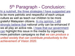 5th Paragraph - Conclusion:
In a nutshell, the three strategies I have suggested are
to be more patriotic and respectful of each unique
culture as well as teach our children to be more
grateful Malaysian citizens. In my opinion, I still
strongly believe that national unity can be enhanced if
we all play an active role. I hope that our government
can highlight this issue in the media by organising
more patriotism campaigns so that we can produce a
united society that can contribute productively to the
achievement of Vision 2020.
 