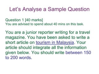 Let’s Analyse a Sample Question
Question 1 [40 marks]
You are advised to spend about 40 mins on this task.
You are a junior reporter writing for a travel
magazine. You have been asked to write a
short article on tourism in Malaysia. Your
article should integrate all the information
given below. You should write between 150
to 200 words.
 