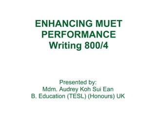 ENHANCING MUET
  PERFORMANCE
   Writing 800/4


          Presented by:
    Mdm. Audrey Koh Sui Ean
B. Education (TESL) (Honours) UK
 