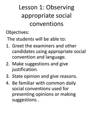 Lesson 1: Observing
appropriate social
conventions
Objectives:
The students will be able to:
1. Greet the examiners and other
candidates using appropriate social
convention and language.
2. Make suggestions and give
justification.
3. State opinion and give reasons.
4. Be familiar with common daily
social conventions used for
presenting opinions or making
suggestions .
 