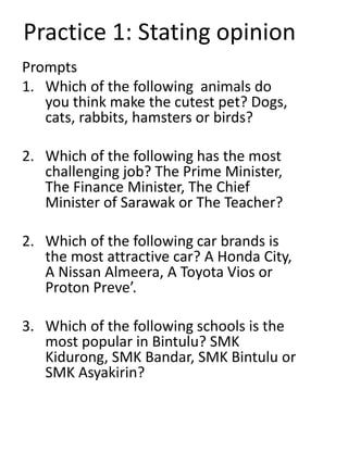 Practice 1: Stating opinion
Prompts
1. Which of the following animals do
you think make the cutest pet? Dogs,
cats, rabbits, hamsters or birds?
2. Which of the following has the most
challenging job? The Prime Minister,
The Finance Minister, The Chief
Minister of Sarawak or The Teacher?
2. Which of the following car brands is
the most attractive car? A Honda City,
A Nissan Almeera, A Toyota Vios or
Proton Preve’.
3. Which of the following schools is the
most popular in Bintulu? SMK
Kidurong, SMK Bandar, SMK Bintulu or
SMK Asyakirin?
 