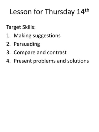 Lesson for Thursday 14th
Target Skills:
1. Making suggestions
2. Persuading
3. Compare and contrast
4. Present problems and solutions
 