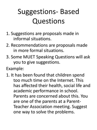 Suggestions- Based
Questions
1. Suggestions are proposals made in
informal situations.
2. Recommendations are proposals made
in more formal situations.
3. Some MUET Speaking Questions will ask
you to give suggestions.
Example:
1. It has been found that children spend
too much time on the Internet. This
has affected their health, social life and
academic performance in school.
Parents are concerned about this. You
are one of the parents at a Parent-
Teacher Association meeting. Suggest
one way to solve the problems.
 