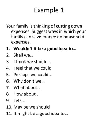 Example 1
Your family is thinking of cutting down
expenses. Suggest ways in which your
family can save money on household
expenses.
1. Wouldn’t it be a good idea to…
2. Shall we….
3. I think we should…
4. I feel that we could
5. Perhaps we could…
6. Why don’t we…
7. What about..
8. How about..
9. Lets…
10. May be we should
11. It might be a good idea to…
 