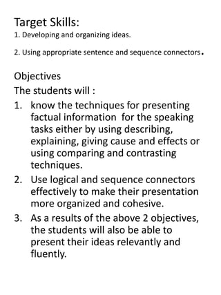 Target Skills:
1. Developing and organizing ideas.
2. Using appropriate sentence and sequence connectors.
Objectives
The students will :
1. know the techniques for presenting
factual information for the speaking
tasks either by using describing,
explaining, giving cause and effects or
using comparing and contrasting
techniques.
2. Use logical and sequence connectors
effectively to make their presentation
more organized and cohesive.
3. As a results of the above 2 objectives,
the students will also be able to
present their ideas relevantly and
fluently.
 