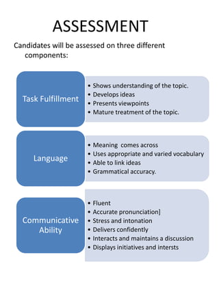 ASSESSMENT
Candidates will be assessed on three different
components:
• Shows understanding of the topic.
• Develops ideas
• Presents viewpoints
• Mature treatment of the topic.
Task Fulfillment
• Meaning comes across
• Uses appropriate and varied vocabulary
• Able to link ideas
• Grammatical accuracy.
Language
• Fluent
• Accurate pronunciation]
• Stress and intonation
• Delivers confidently
• Interacts and maintains a discussion
• Displays initiatives and intersts
Communicative
Ability
 