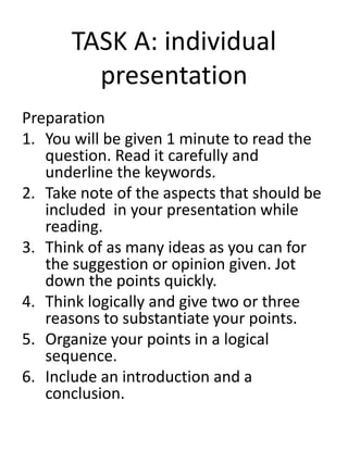 TASK A: individual
presentation
Preparation
1. You will be given 1 minute to read the
question. Read it carefully and
underline the keywords.
2. Take note of the aspects that should be
included in your presentation while
reading.
3. Think of as many ideas as you can for
the suggestion or opinion given. Jot
down the points quickly.
4. Think logically and give two or three
reasons to substantiate your points.
5. Organize your points in a logical
sequence.
6. Include an introduction and a
conclusion.
 