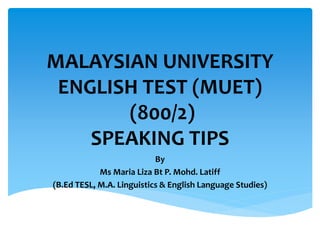 MALAYSIAN UNIVERSITY
ENGLISH TEST (MUET)
(800/2)
SPEAKING TIPS
By
Ms Maria Liza Bt P. Mohd. Latiff
(B.Ed TESL, M.A. Linguistics & English Language Studies)
 
