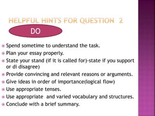  Spend sometime to understand the task.
 Plan your essay properly.
 State your stand (if it is called for)-state if you support
or di disagree)
 Provide convincing and relevant reasons or arguments.
 Give ideas in order of importance(logical flow)
 Use appropriate tenses.
 Use appropriate and varied vocabulary and structures.
 Conclude with a brief summary.
DO
 